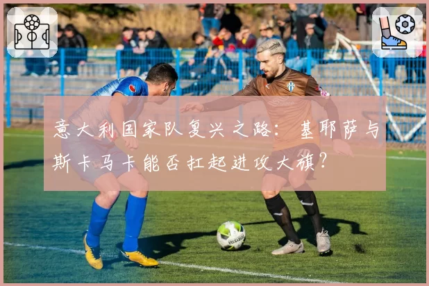 意大利国家队复兴之路:基耶萨与斯卡马卡能否扛起进攻大旗?