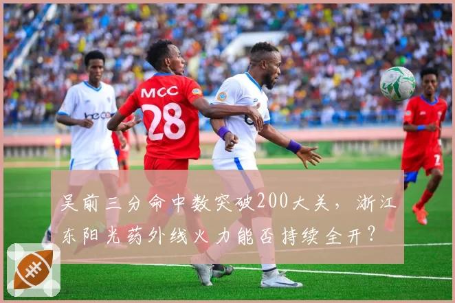 吴前三分命中数突破200大关,浙江东阳光药外线火力能否持续全开?