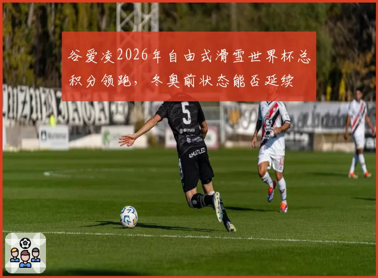谷爱凌2026年自由式滑雪世界杯总积分领跑,冬奥前状态能否延续
