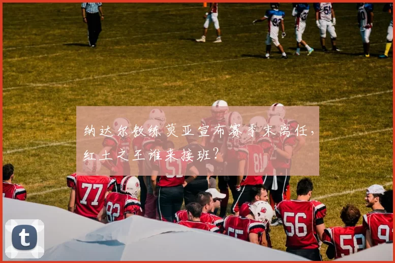 纳达尔教练莫亚宣布赛季末离任，红土之王谁来接班？
