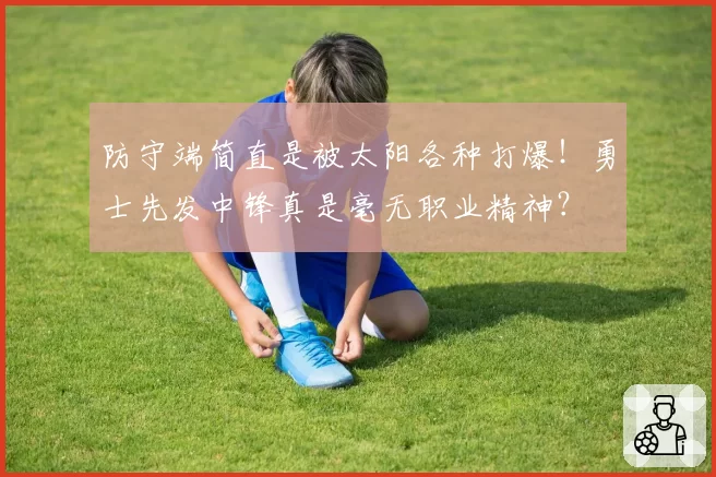 防守端简直是被太阳各种打爆！勇士先发中锋真是毫无职业精神？