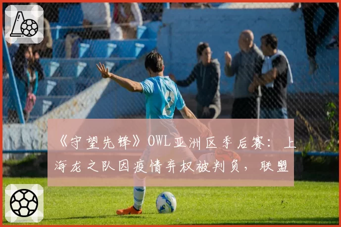 《守望先锋》OWL亚洲区季后赛：上海龙之队因疫情弃权被判负，联盟“不可抗力条款”被批双标