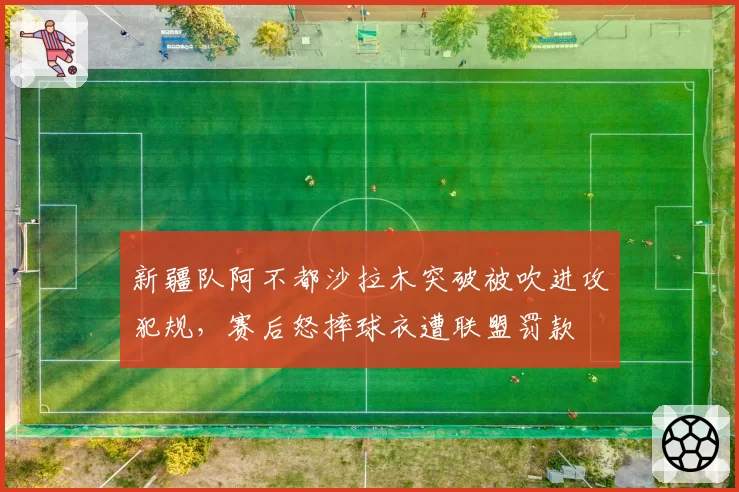 新疆队阿不都沙拉木突破被吹进攻犯规，赛后怒摔球衣遭联盟罚款