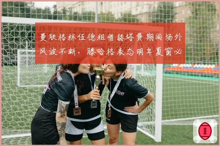 曼联格林伍德租借赫塔费期间场外风波不断,滕哈格表态明年夏窗必须送走